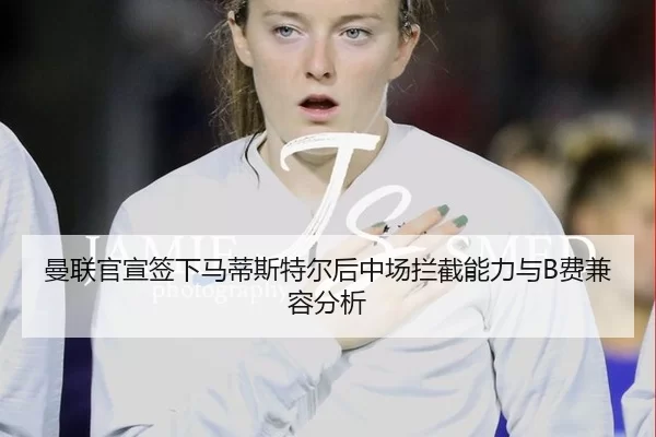 曼联官宣签下马蒂斯特尔后中场拦截能力与B费兼容分析